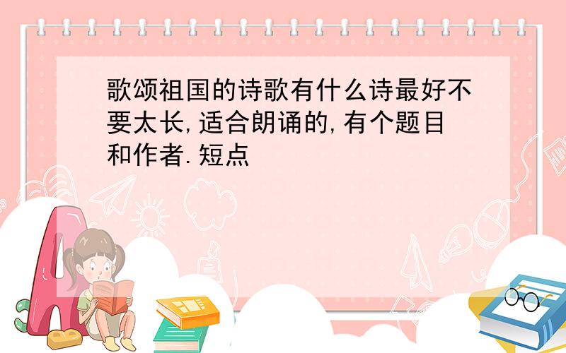 歌颂祖国的诗歌有什么诗最好不要太长,适合朗诵的,有个题目和作者.短点