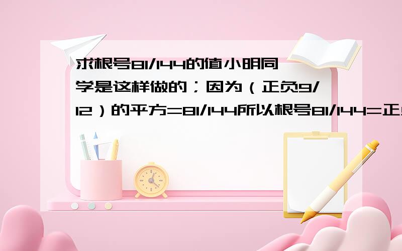 求根号81/144的值小明同学是这样做的；因为（正负9/12）的平方=81/144所以根号81/144=正负9/12=正负3/4.观察一下你觉得小明同学做的对吗