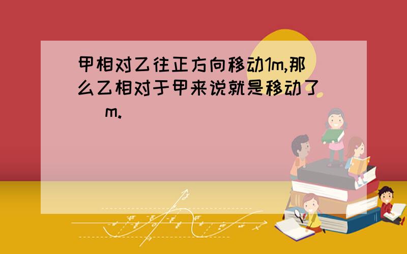 甲相对乙往正方向移动1m,那么乙相对于甲来说就是移动了（ ）m.