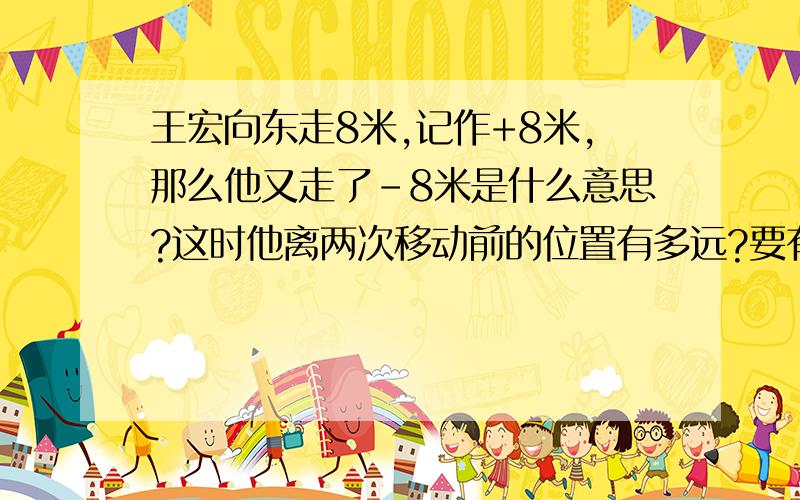 王宏向东走8米,记作+8米,那么他又走了-8米是什么意思?这时他离两次移动前的位置有多远?要有式子最好有讲解