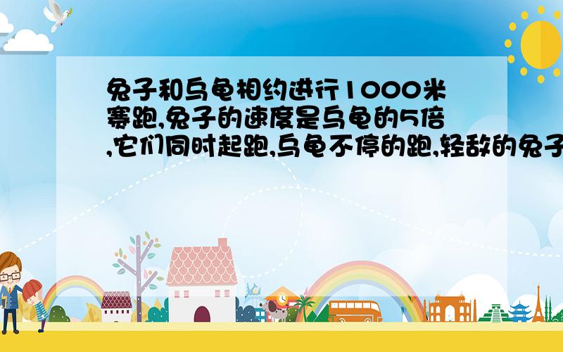 兔子和乌龟相约进行1000米赛跑,兔子的速度是乌龟的5倍,它们同时起跑,乌龟不停的跑,轻敌的兔子跑到某一地方睡着了,当兔子醒来时,发现乌龟已经领先了500米,兔子惊出一身冷汗,于是奋起直追