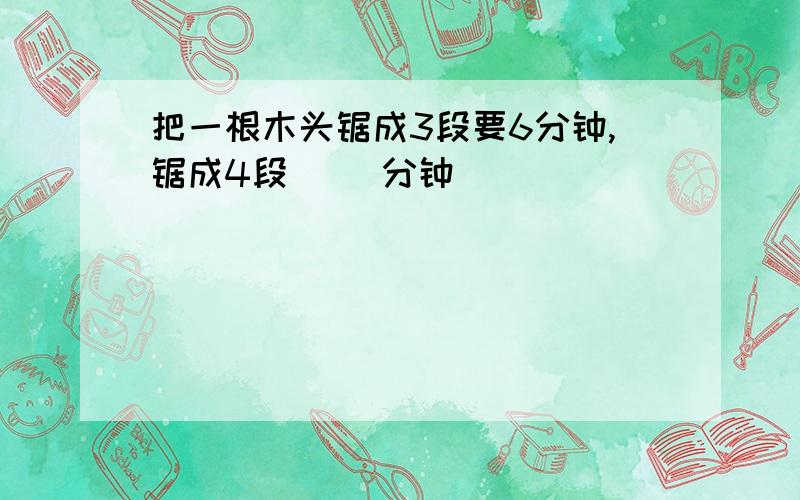 把一根木头锯成3段要6分钟,锯成4段( )分钟