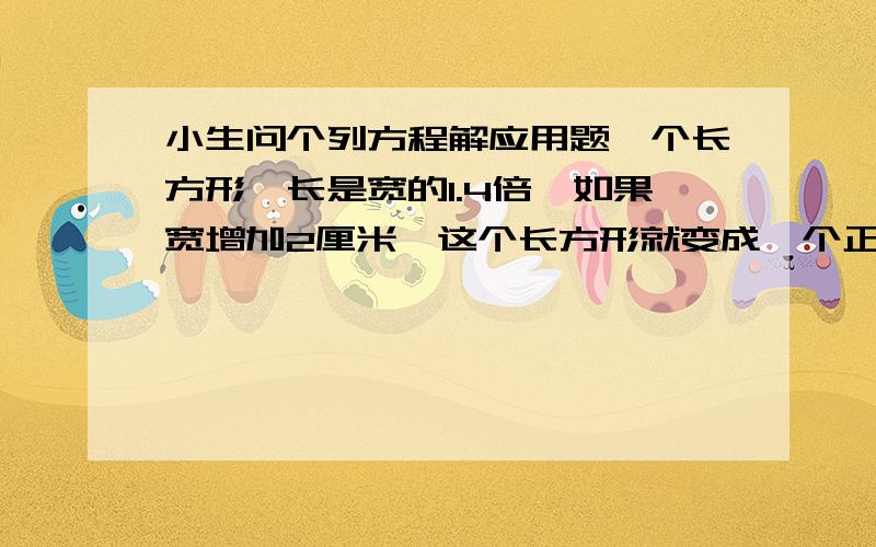 小生问个列方程解应用题一个长方形,长是宽的1.4倍,如果宽增加2厘米,这个长方形就变成一个正方形,这个长和宽个是多少厘米?好的话加五分!