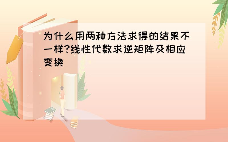 为什么用两种方法求得的结果不一样?线性代数求逆矩阵及相应变换