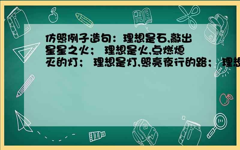 仿照例子造句：理想是石,敲出星星之火； 理想是火,点燃熄灭的灯； 理想是灯,照亮夜行的路； 理想是路理想是石,敲出星星之火； 理想是火,点燃熄灭的灯； 理想是灯,照亮夜行的路； 理想