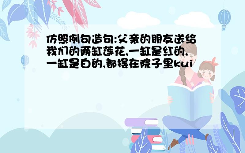 仿照例句造句:父亲的朋友送给我们的两缸莲花,一缸是红的,一缸是白的,都摆在院子里kui