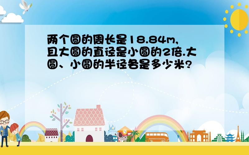 两个圆的周长是18.84m,且大圆的直径是小圆的2倍.大圆、小圆的半径各是多少米?