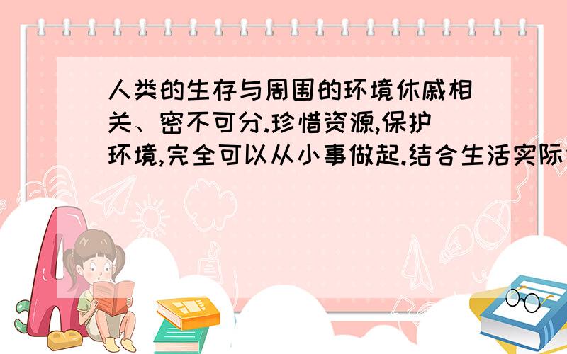 人类的生存与周围的环境休戚相关、密不可分.珍惜资源,保护环境,完全可以从小事做起.结合生活实际谈一下具体事例