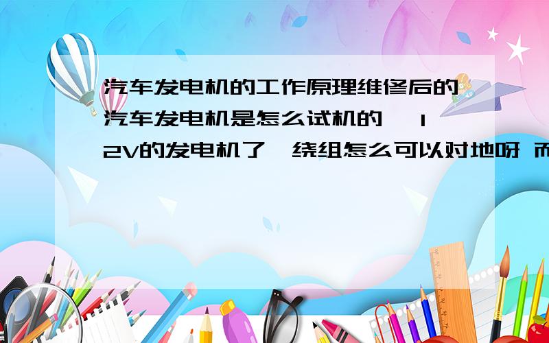 汽车发电机的工作原理维修后的汽车发电机是怎么试机的 ,12V的发电机了,绕组怎么可以对地呀 而且它的电压低,电流很大吗!急