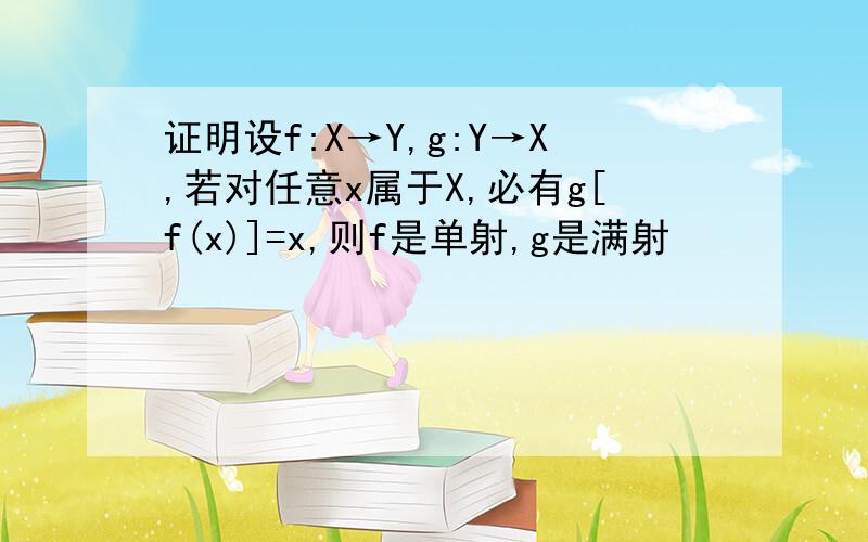 证明设f:X→Y,g:Y→X,若对任意x属于X,必有g[f(x)]=x,则f是单射,g是满射