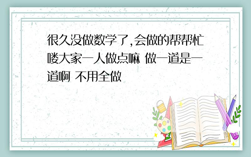 很久没做数学了,会做的帮帮忙喽大家一人做点嘛 做一道是一道啊 不用全做