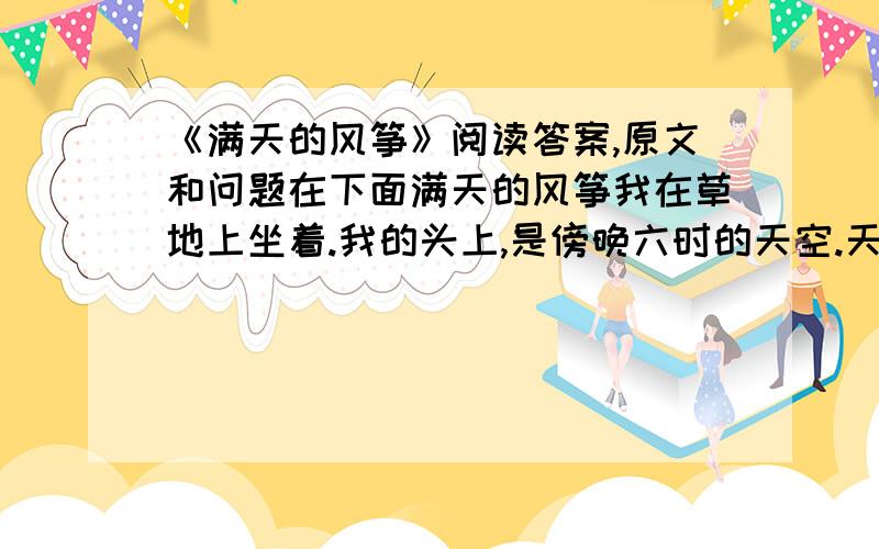 《满天的风筝》阅读答案,原文和问题在下面满天的风筝我在草地上坐着.我的头上,是傍晚六时的天空.天空中,这里也是风筝,那里也是风筝.我从没见过这样多的风筝,在这样的一个天空中飘荡