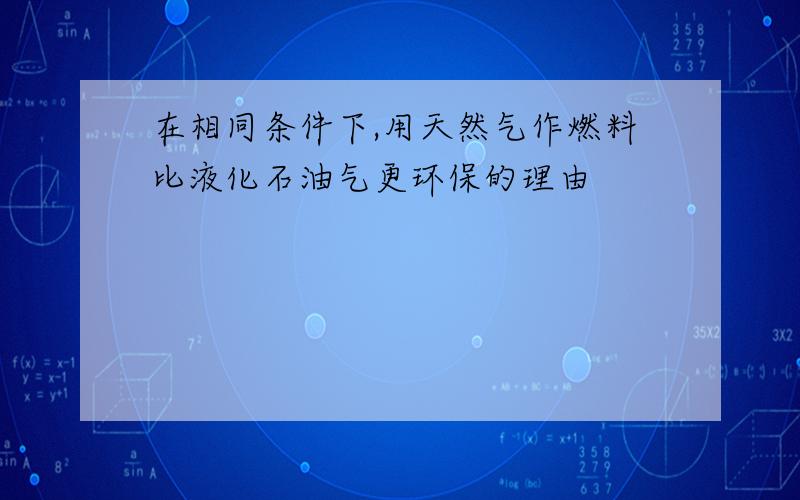 在相同条件下,用天然气作燃料比液化石油气更环保的理由