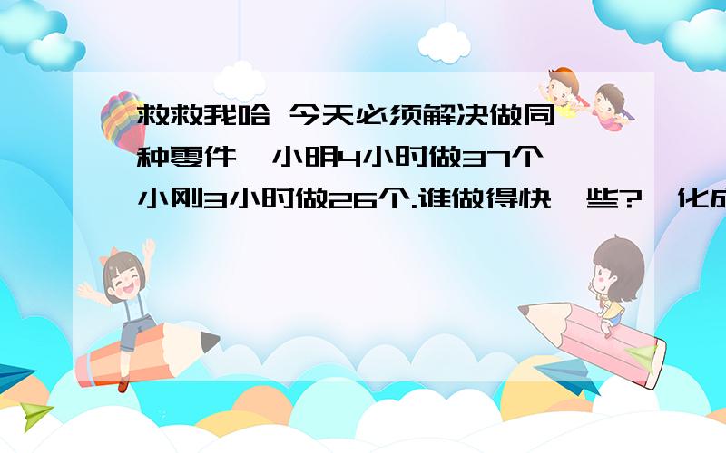 救救我哈 今天必须解决做同一种零件,小明4小时做37个,小刚3小时做26个.谁做得快一些?｛化成带分数再比较算式给我下