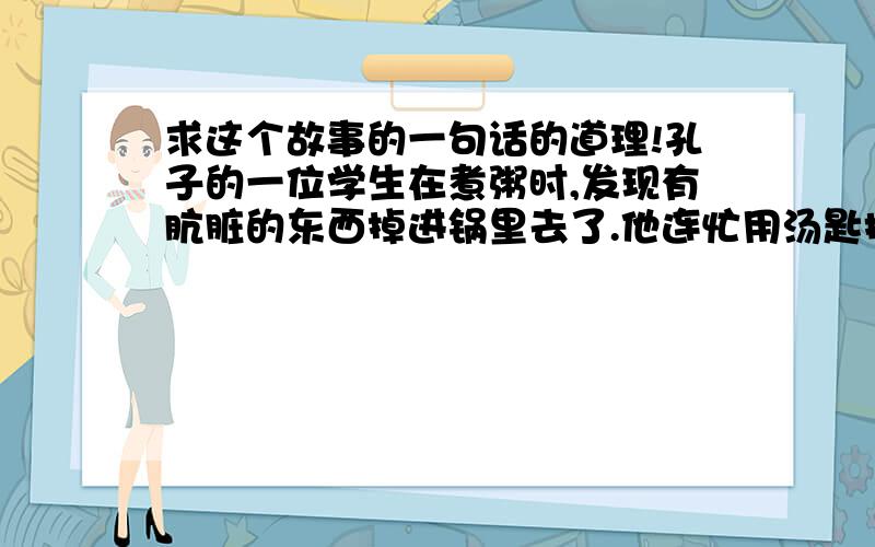 求这个故事的一句话的道理!孔子的一位学生在煮粥时,发现有肮脏的东西掉进锅里去了.他连忙用汤匙把 它捞起来,正想把它倒掉时,忽然想到,一粥一饭都来之不易啊.于是便把它吃了./刚巧