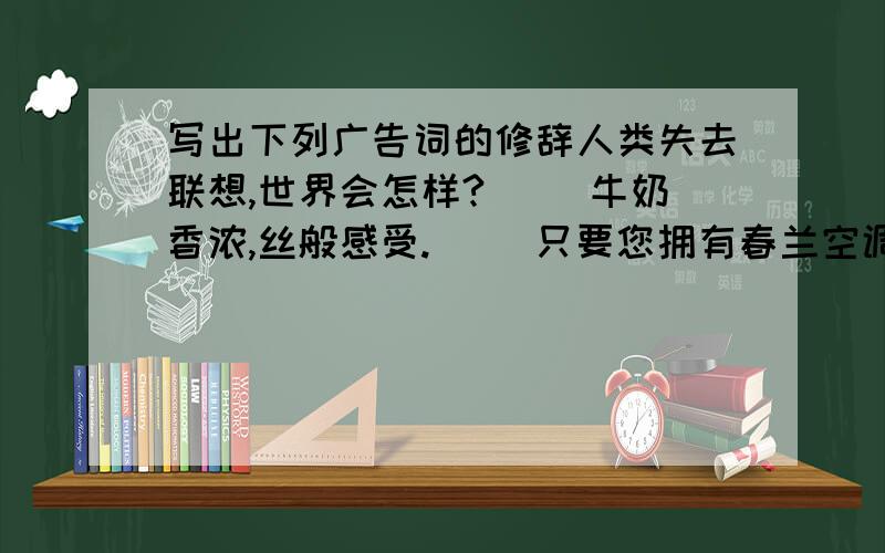 写出下列广告词的修辞人类失去联想,世界会怎样?（ ）牛奶香浓,丝般感受.（ ）只要您拥有春兰空调,春天就永远陪伴着你.（ ）神仙饮琼浆液长生不老,百姓喝莲塘高粱欢乐健康.（ ）