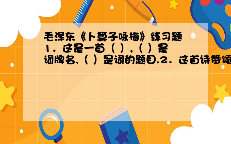 毛泽东《卜算子咏梅》练习题 1．这是一首（ ）,（ ）是词牌名,（ ）是词的题目.2．这首诗赞颂了梅花（