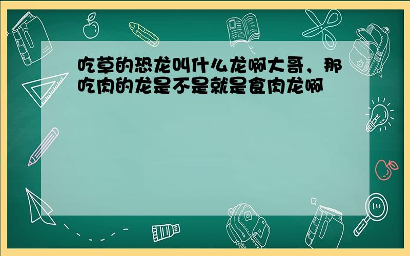 吃草的恐龙叫什么龙啊大哥，那吃肉的龙是不是就是食肉龙啊