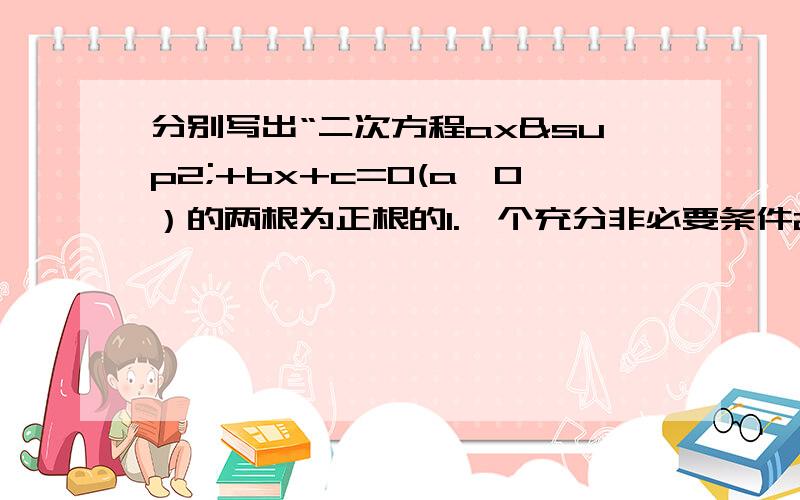 分别写出“二次方程ax²+bx+c=0(a≠0）的两根为正根的1.一个充分非必要条件2.一个必要非充分条件3.一个充要条件