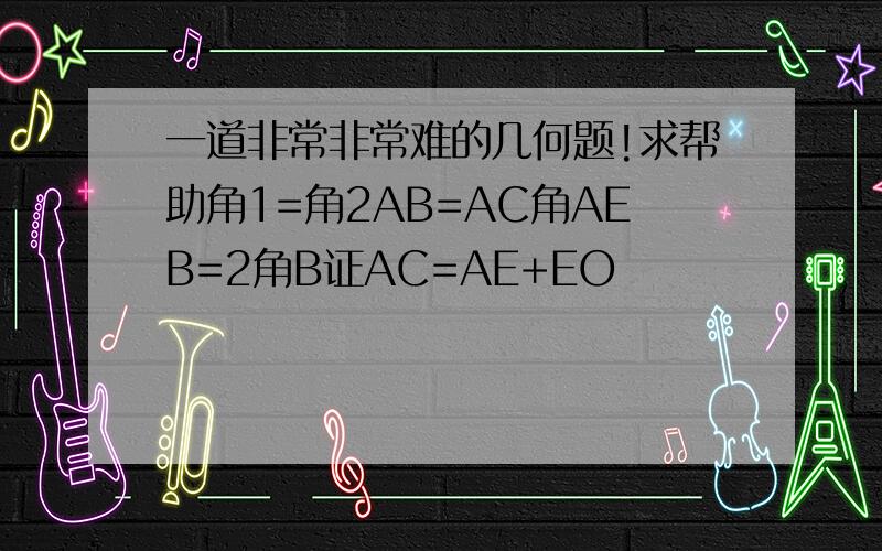 一道非常非常难的几何题!求帮助角1=角2AB=AC角AEB=2角B证AC=AE+EO