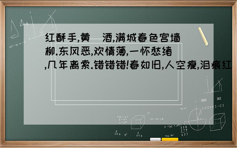 红酥手,黄縢酒,满城春色宫墙柳.东风恶,欢情薄,一怀愁绪,几年离索.错错错!春如旧,人空瘦,泪痕红浥鲛绡透.桃花落,闲池阁,山盟虽在,锦书难托.莫莫莫!世情薄,人情恶,雨送黄昏花易落；晚风干,