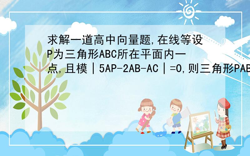 求解一道高中向量题,在线等设P为三角形ABC所在平面内一点,且模│5AP-2AB-AC│=0,则三角形PAB的面积与三角形ABC的面积之比为____要过程