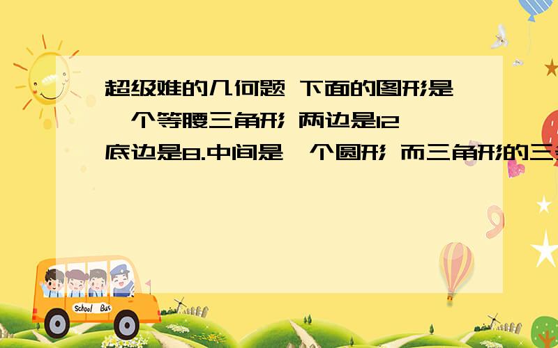 超级难的几何题 下面的图形是一个等腰三角形 两边是12 底边是8.中间是一个圆形 而三角形的三条边都是 这个圆形的切线 （3条边都是碰到圆形的） 三角形里面的三条线都是平分了三角形的