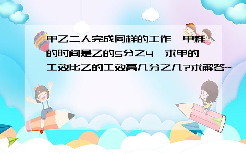 甲乙二人完成同样的工作,甲耗的时间是乙的5分之4,求甲的工效比乙的工效高几分之几?求解答~