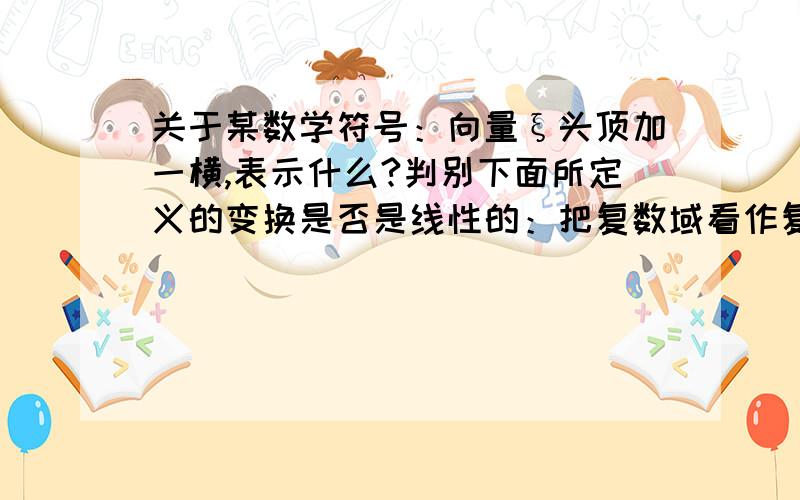 关于某数学符号：向量ξ头顶加一横,表示什么?判别下面所定义的变换是否是线性的：把复数域看作复数域上的线性空间,Aξ=ξ（注：后一个ξ头上有一横,这里打不出……）