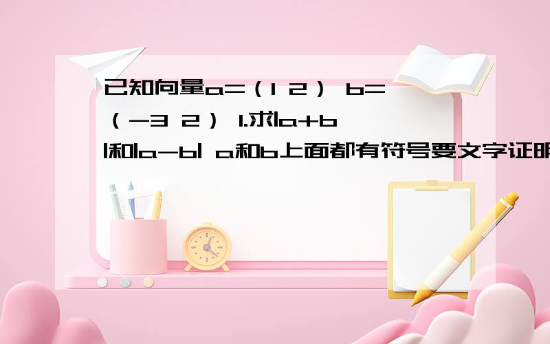 已知向量a=（1 2） b=（-3 2） 1.求|a+b|和|a-b| a和b上面都有符号要文字证明过程和演算步骤