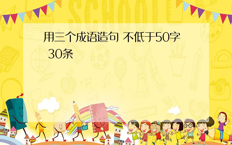 用三个成语造句 不低于50字 30条