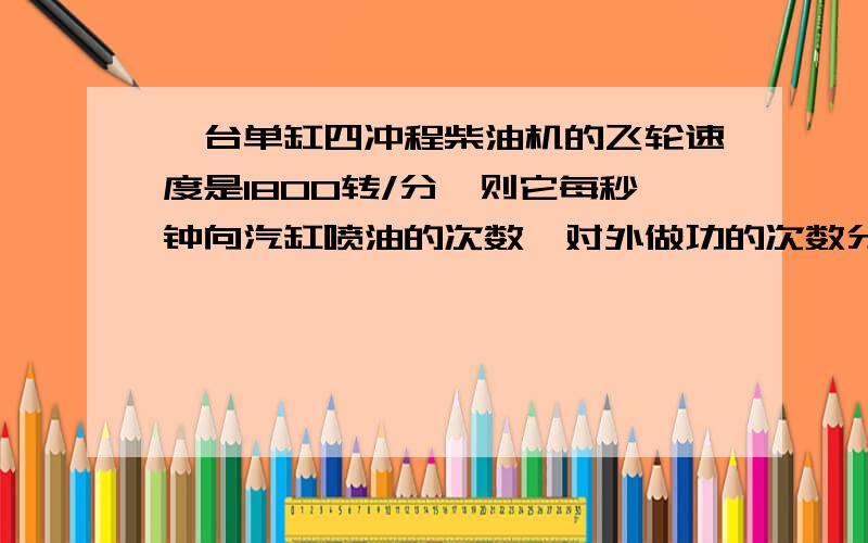 一台单缸四冲程柴油机的飞轮速度是1800转/分,则它每秒钟向汽缸喷油的次数,对外做功的次数分别是()A.30次、15次B.15次,15次C.30次,30次D.15次、30次