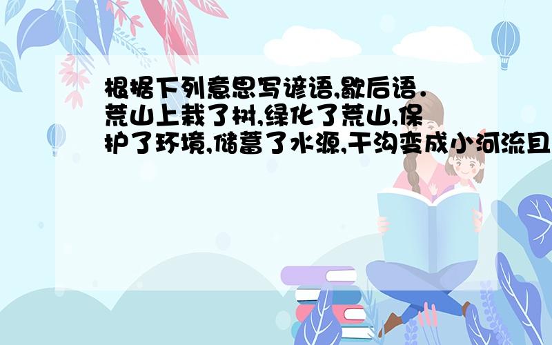 根据下列意思写谚语,歇后语．荒山上栽了树,绿化了荒山,保护了环境,储蓄了水源,干沟变成小河流且水还是清的．虚心的人学到了许多知识还嫌少,骄傲的人学了一点知识就认为学到了许多知