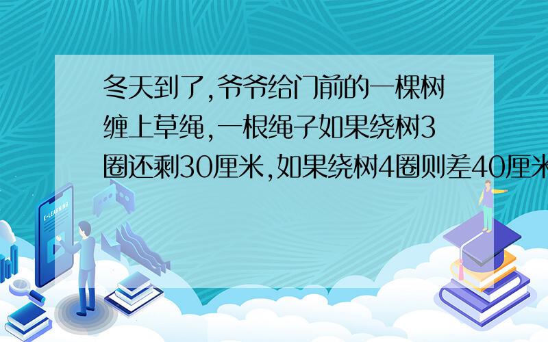 冬天到了,爷爷给门前的一棵树缠上草绳,一根绳子如果绕树3圈还剩30厘米,如果绕树4圈则差40厘米,请问：