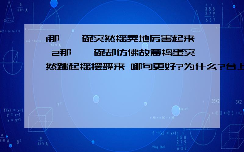 1那一摞碗突然摇晃地厉害起来 2那一摞碗却仿佛故意捣蛋突然跳起摇摆舞来 哪句更好?为什么?台上,顶碗的少年有些不知所措台上,顶碗少年呆呆地站着,脸上全是汗珠,他有些不知所措了哪句更