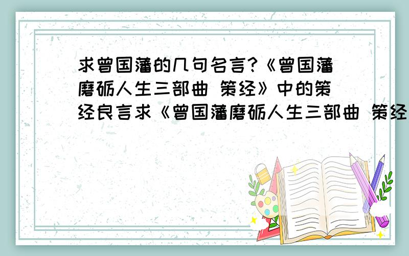 求曾国藩的几句名言?《曾国藩磨砺人生三部曲 策经》中的策经良言求《曾国藩磨砺人生三部曲 策经》中的策经良言\我只知道策经第二章的是：驭将之道,最贵推诚,不贵权术其它的谁知道?急