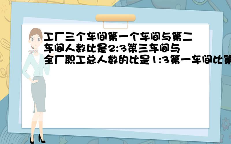 工厂三个车间第一个车间与第二车间人数比是2:3第三车间与全厂职工总人数的比是1:3第一车间比第二车间少200