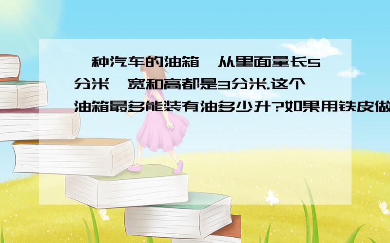 一种汽车的油箱,从里面量长5分米,宽和高都是3分米.这个油箱最多能装有油多少升?如果用铁皮做这个油箱至少要用多少平方分米的铁皮?可以就回答第二道题!因为第一道我知道,是45升!我就是