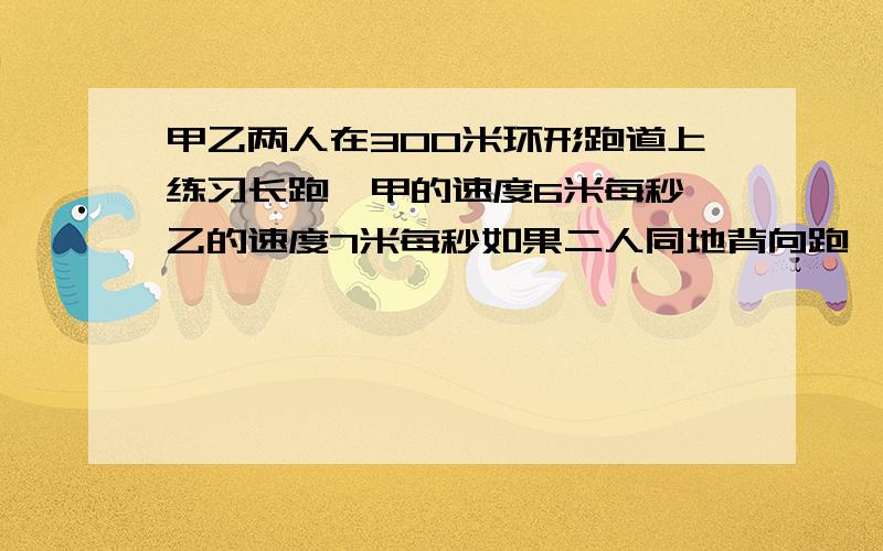 甲乙两人在300米环形跑道上练习长跑,甲的速度6米每秒,乙的速度7米每秒如果二人同地背向跑,乙先跑两秒,经过几秒后相遇?如果两人同地同向跑,乙跑几圈后才能首次追上甲?如果甲乙二人同向