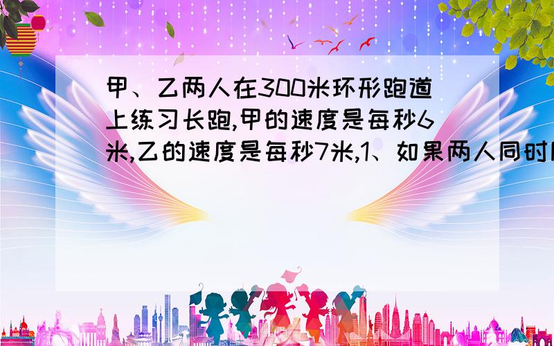 甲、乙两人在300米环形跑道上练习长跑,甲的速度是每秒6米,乙的速度是每秒7米,1、如果两人同时同地同向跑,乙跑几圈后能首次追上加?2、如果两人同时同地跑,乙在甲前面6米,经过多少秒两人