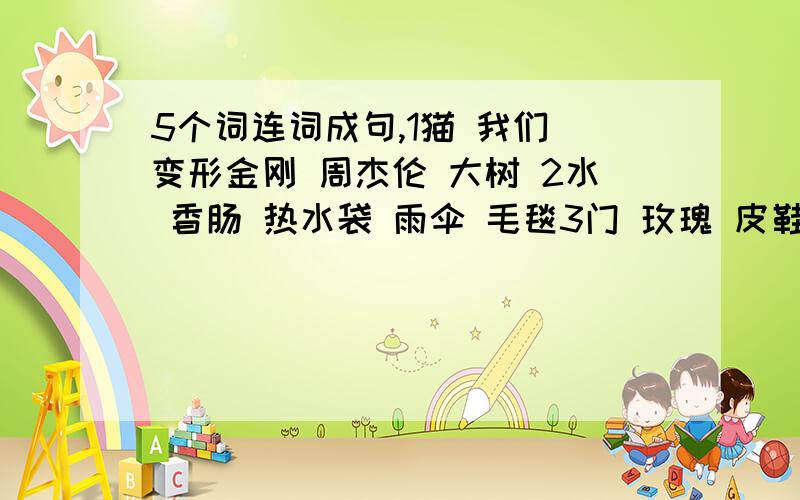 5个词连词成句,1猫 我们 变形金刚 周杰伦 大树 2水 香肠 热水袋 雨伞 毛毯3门 玫瑰 皮鞋 寿司 鱿鱼 4梨 绳子 发夹 皮鞋 房子