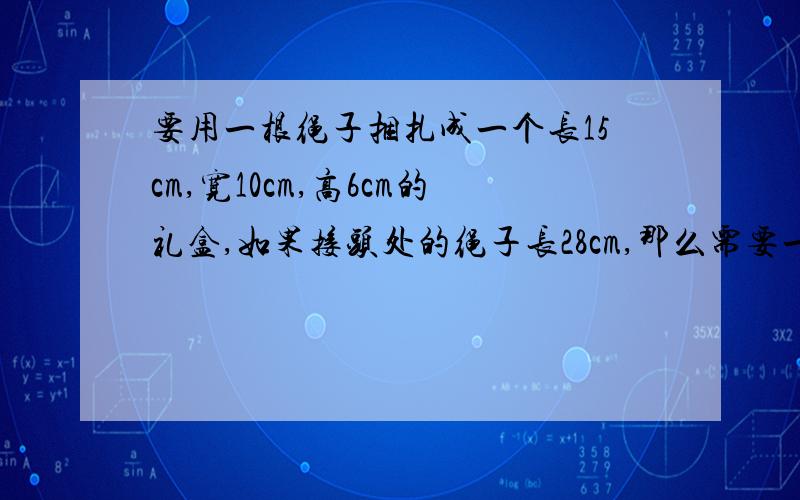 要用一根绳子捆扎成一个长15cm,宽10cm,高6cm的礼盒,如果接头处的绳子长28cm,那么需要一根多长的绳子?要列式说明哦！