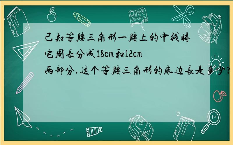 已知等腰三角形一腰上的中线将它周长分成18cm和12cm两部分,这个等腰三角形的底边长是多少?