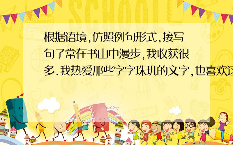 根据语境,仿照例句形式,接写句子常在书山中漫步,我收获很多.我热爱那些字字珠玑的文字,也喜欢这些风骨独具的文人.我喜欢婉约中透出英气的李清照,虽常是