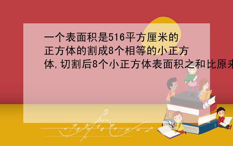 一个表面积是516平方厘米的正方体的割成8个相等的小正方体,切割后8个小正方体表面积之和比原来大正方体的表面积增加多少平方厘米?