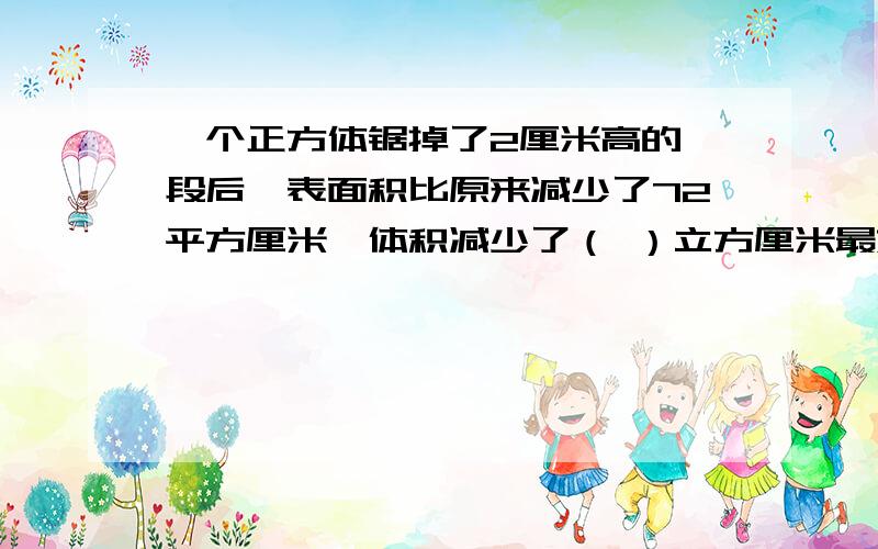 一个正方体锯掉了2厘米高的一段后,表面积比原来减少了72平方厘米,体积减少了（ ）立方厘米最好写出过程