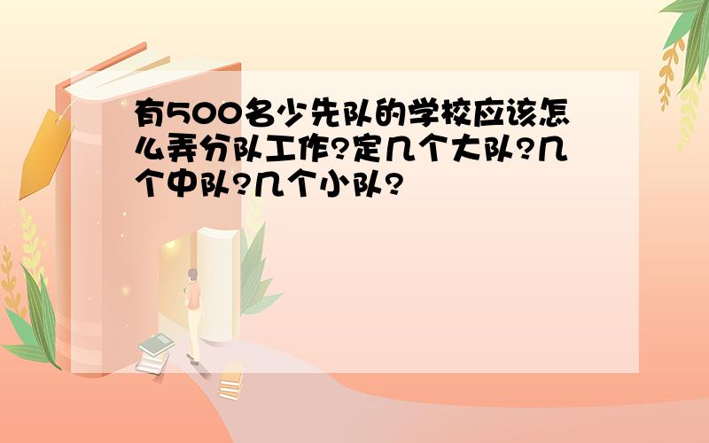 有500名少先队的学校应该怎么弄分队工作?定几个大队?几个中队?几个小队?