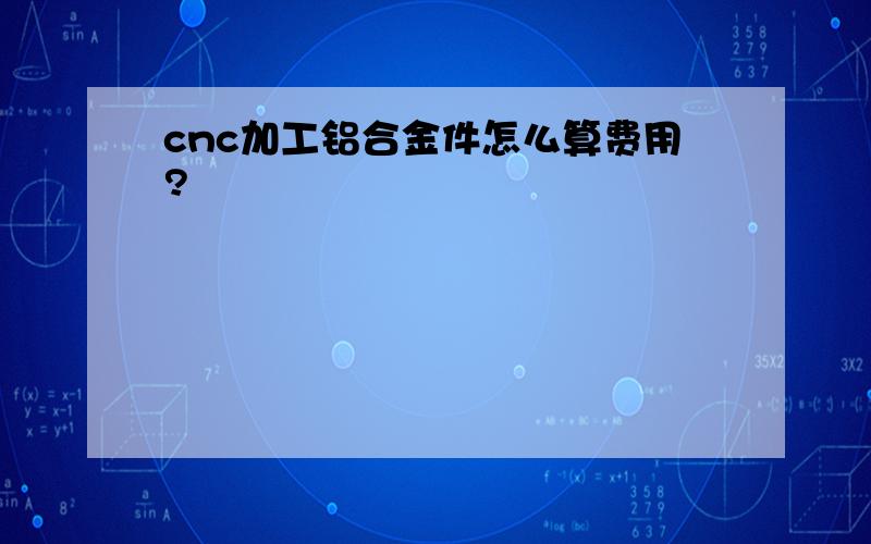 cnc加工铝合金件怎么算费用?