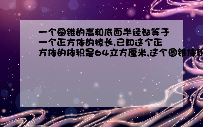 一个圆锥的高和底面半径都等于一个正方体的棱长,已知这个正方体的体积是64立方厘米,这个圆锥体积是多少