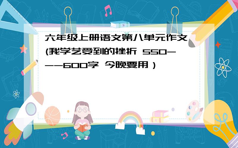 六年级上册语文第八单元作文 (我学艺受到的挫折 550---600字 今晚要用）